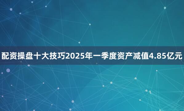 配资操盘十大技巧2025年一季度资产减值4.85亿元
