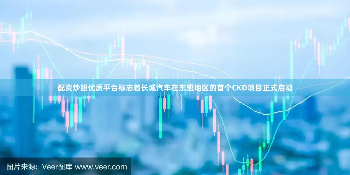 配资炒股优质平台标志着长城汽车在东盟地区的首个CKD项目正式启动