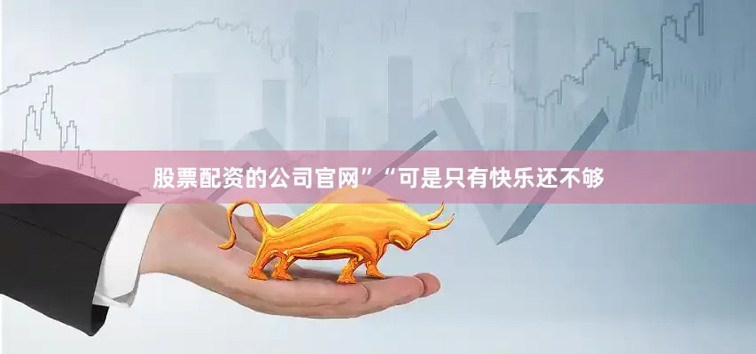 股票配资的公司官网”“可是只有快乐还不够