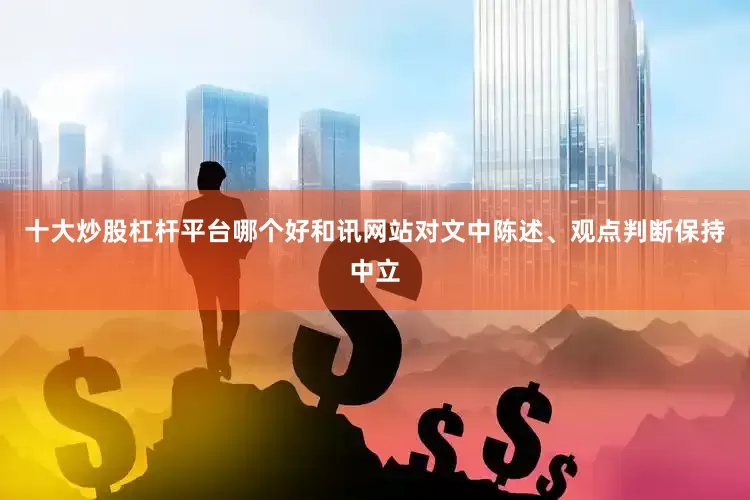 十大炒股杠杆平台哪个好和讯网站对文中陈述、观点判断保持中立