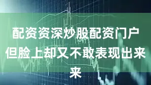 配资资深炒股配资门户但脸上却又不敢表现出来