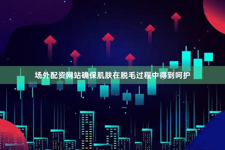 场外配资网站确保肌肤在脱毛过程中得到呵护
