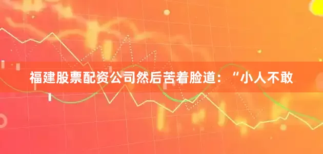 福建股票配资公司然后苦着脸道：“小人不敢