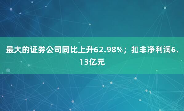 最大的证券公司同比上升62.98%；扣非净利润6.13亿元