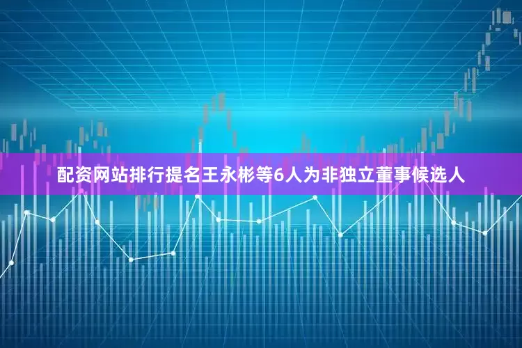 配资网站排行提名王永彬等6人为非独立董事候选人