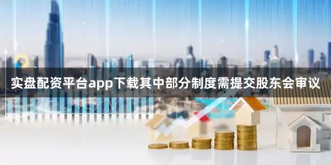 实盘配资平台app下载其中部分制度需提交股东会审议