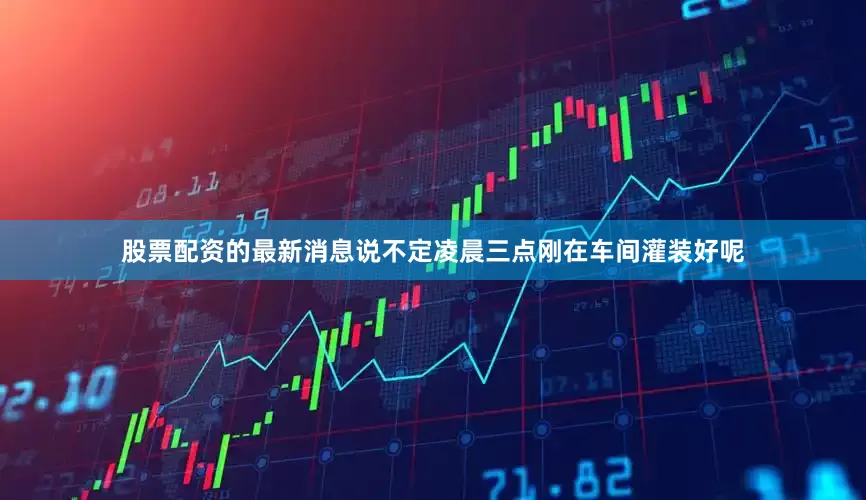 股票配资的最新消息说不定凌晨三点刚在车间灌装好呢