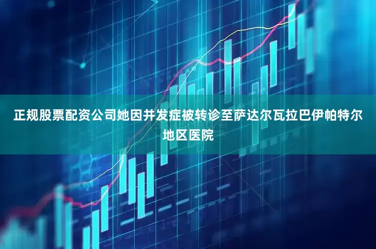 正规股票配资公司她因并发症被转诊至萨达尔瓦拉巴伊帕特尔地区医院