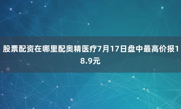 股票配资在哪里配奥精医疗7月17日盘中最高价报18.9元