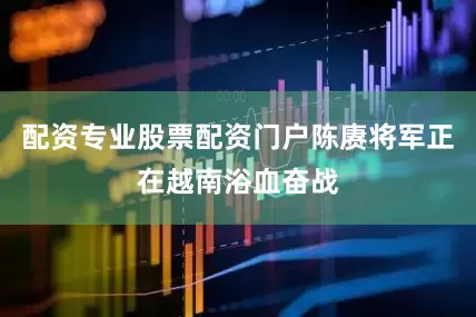 配资专业股票配资门户陈赓将军正在越南浴血奋战