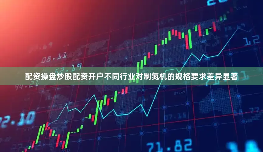 配资操盘炒股配资开户不同行业对制氮机的规格要求差异显著