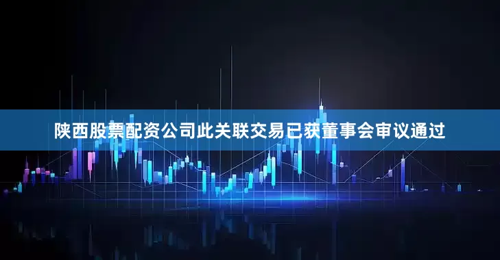 陕西股票配资公司此关联交易已获董事会审议通过