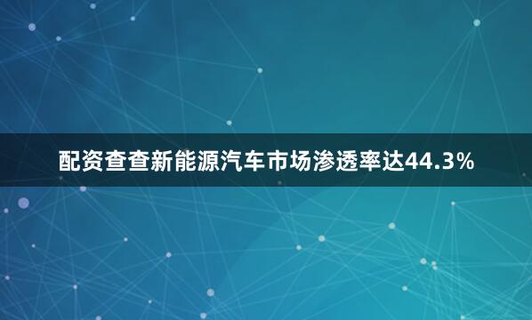 配资查查新能源汽车市场渗透率达44.3%