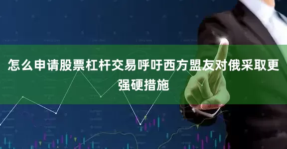 怎么申请股票杠杆交易呼吁西方盟友对俄采取更强硬措施