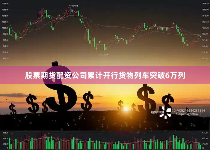 股票期货配资公司累计开行货物列车突破6万列