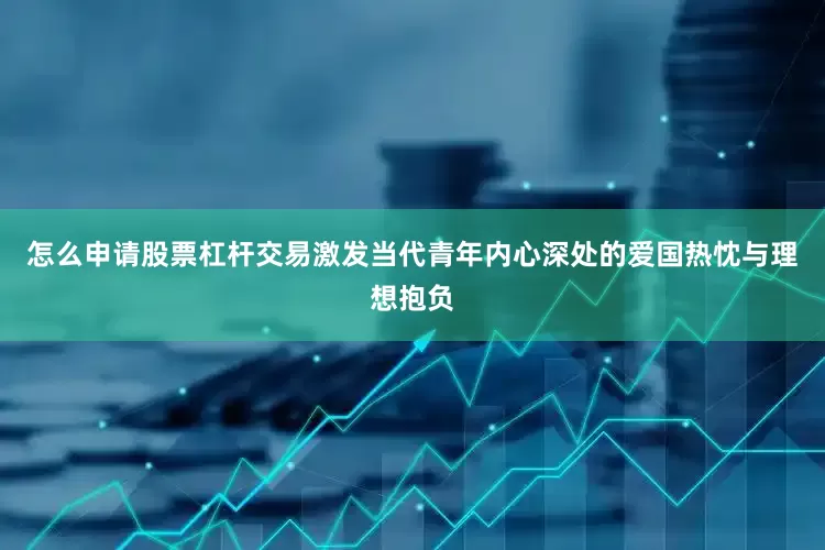怎么申请股票杠杆交易激发当代青年内心深处的爱国热忱与理想抱负
