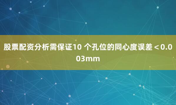 股票配资分析需保证10 个孔位的同心度误差＜0.003mm