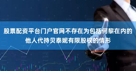 股票配资平台门户官网不存在为包括何黎在内的他人代持贝泰妮有限股权的情形
