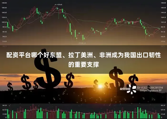 配资平台哪个好东盟、拉丁美洲、非洲成为我国出口韧性的重要支撑